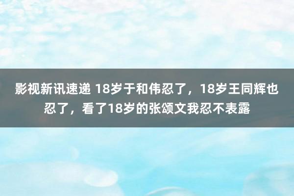 影视新讯速递 18岁于和伟忍了，18岁王同辉也忍了，看了18岁的张颂文我忍不表露