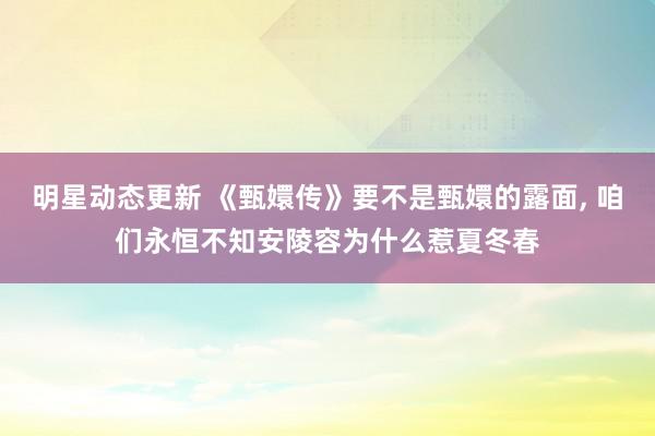 明星动态更新 《甄嬛传》要不是甄嬛的露面, 咱们永恒不知安陵容为什么惹夏冬春