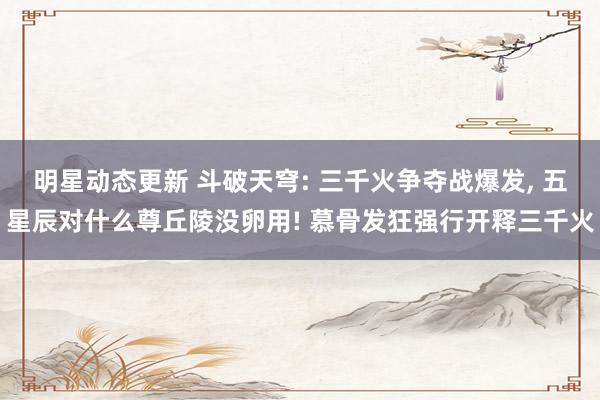 明星动态更新 斗破天穹: 三千火争夺战爆发, 五星辰对什么尊丘陵没卵用! 慕骨发狂强行开释三千火