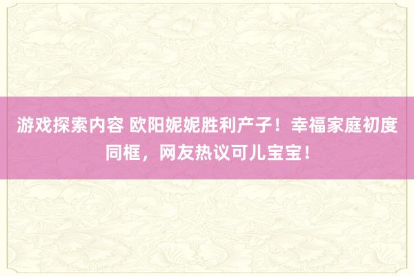 游戏探索内容 欧阳妮妮胜利产子！幸福家庭初度同框，网友热议可儿宝宝！