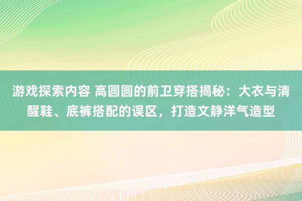 游戏探索内容 高圆圆的前卫穿搭揭秘：大衣与清醒鞋、底裤搭配的误区，打造文静洋气造型