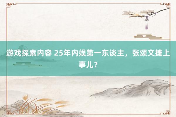 游戏探索内容 25年内娱第一东谈主，张颂文摊上事儿？