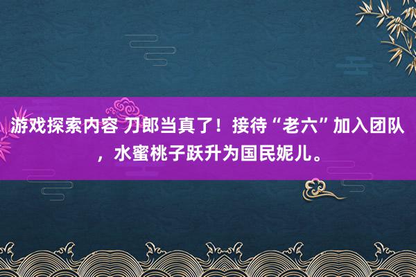 游戏探索内容 刀郎当真了！接待“老六”加入团队，水蜜桃子跃升为国民妮儿。