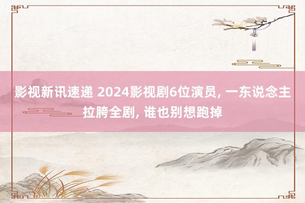 影视新讯速递 2024影视剧6位演员, 一东说念主拉胯全剧, 谁也别想跑掉