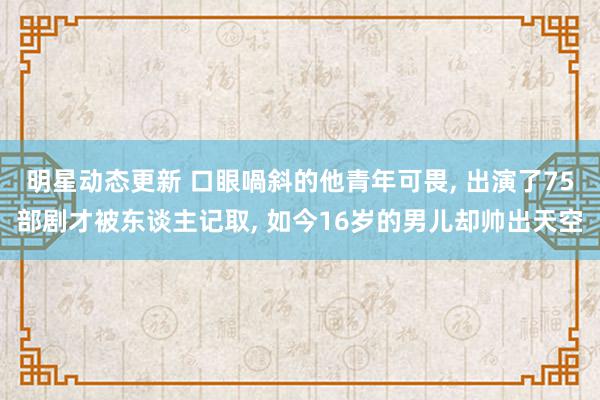 明星动态更新 口眼喎斜的他青年可畏, 出演了75部剧才被东谈主记取, 如今16岁的男儿却帅出天空