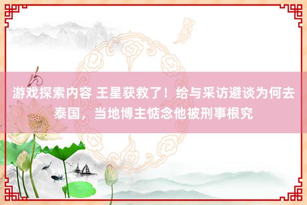 游戏探索内容 王星获救了！给与采访避谈为何去泰国，当地博主惦念他被刑事根究