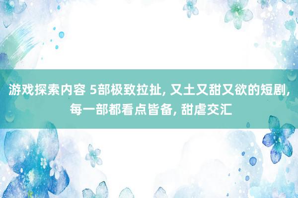 游戏探索内容 5部极致拉扯, 又土又甜又欲的短剧, 每一部都看点皆备, 甜虐交汇