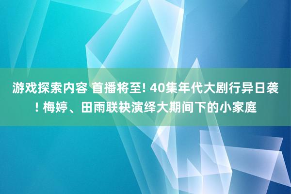 游戏探索内容 首播将至! 40集年代大剧行异日袭! 梅婷、田雨联袂演绎大期间下的小家庭