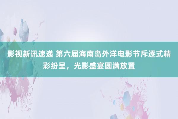 影视新讯速递 第六届海南岛外洋电影节斥逐式精彩纷呈，光影盛宴圆满放置