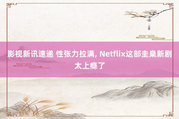 影视新讯速递 性张力拉满, Netflix这部圭臬新剧太上瘾了