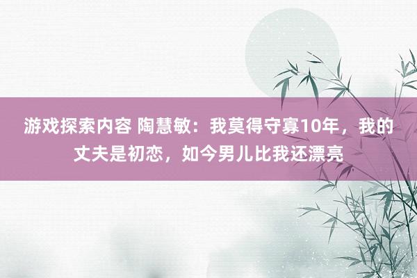 游戏探索内容 陶慧敏：我莫得守寡10年，我的丈夫是初恋，如今男儿比我还漂亮