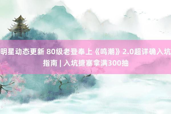 明星动态更新 80级老登奉上《鸣潮》2.0超详确入坑指南 | 入坑搪塞拿满300抽