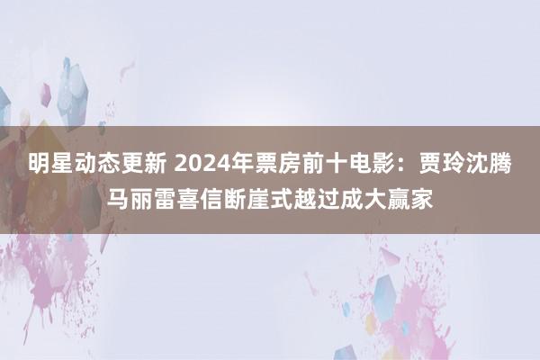 明星动态更新 2024年票房前十电影：贾玲沈腾马丽雷喜信断崖式越过成大赢家