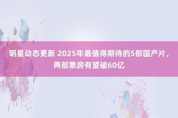 明星动态更新 2025年最值得期待的5部国产片，两部票房有望破60亿