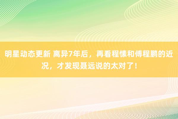 明星动态更新 离异7年后，再看程愫和傅程鹏的近况，才发现聂远说的太对了！