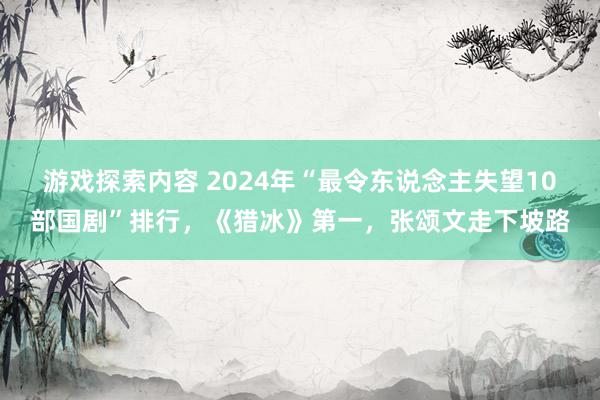 游戏探索内容 2024年“最令东说念主失望10部国剧”排行，《猎冰》第一，张颂文走下坡路