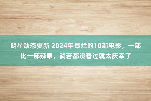 明星动态更新 2024年最烂的10部电影，一部比一部辣眼，淌若都没看过就太庆幸了