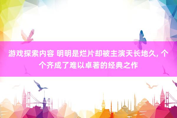 游戏探索内容 明明是烂片却被主演天长地久, 个个齐成了难以卓著的经典之作