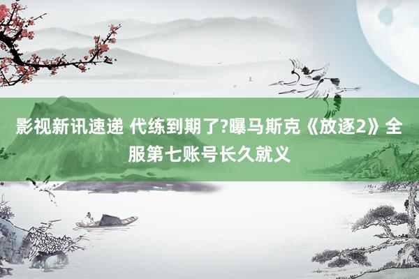 影视新讯速递 代练到期了?曝马斯克《放逐2》全服第七账号长久就义