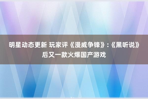 明星动态更新 玩家评《漫威争锋》:《黑听说》后又一款火爆国产游戏