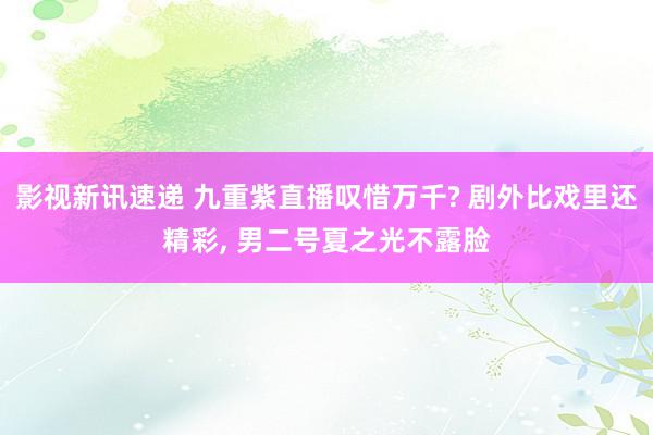 影视新讯速递 九重紫直播叹惜万千? 剧外比戏里还精彩, 男二号夏之光不露脸