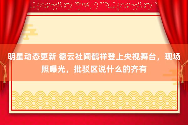 明星动态更新 德云社阎鹤祥登上央视舞台，现场照曝光，批驳区说什么的齐有