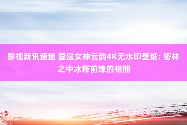 影视新讯速递 国漫女神云韵4K无水印壁纸: 密林之中冰释前嫌的相拥