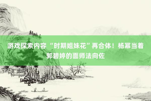 游戏探索内容 “时期姐妹花”再合体！杨幂当着郭碧婷的面师法向佐