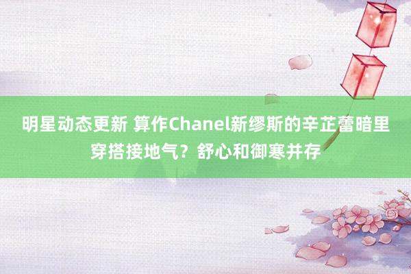 明星动态更新 算作Chanel新缪斯的辛芷蕾暗里穿搭接地气？舒心和御寒并存