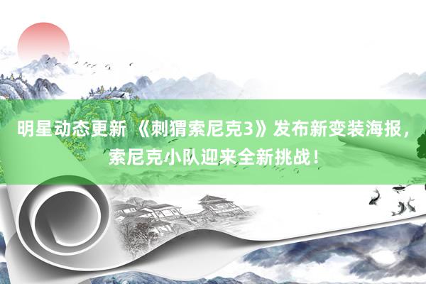 明星动态更新 《刺猬索尼克3》发布新变装海报，索尼克小队迎来全新挑战！