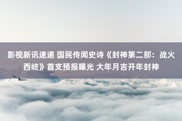 影视新讯速递 国民传闻史诗《封神第二部：战火西岐》首支预报曝光 大年月吉开年封神