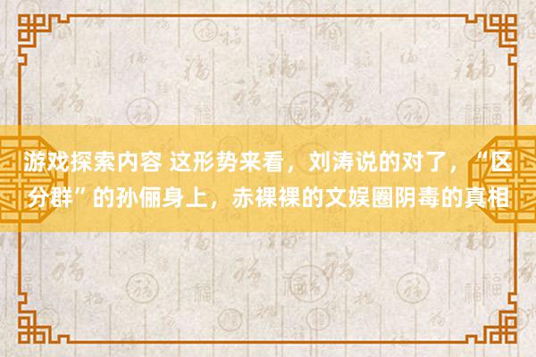 游戏探索内容 这形势来看，刘涛说的对了，“区分群”的孙俪身上，赤裸裸的文娱圈阴毒的真相