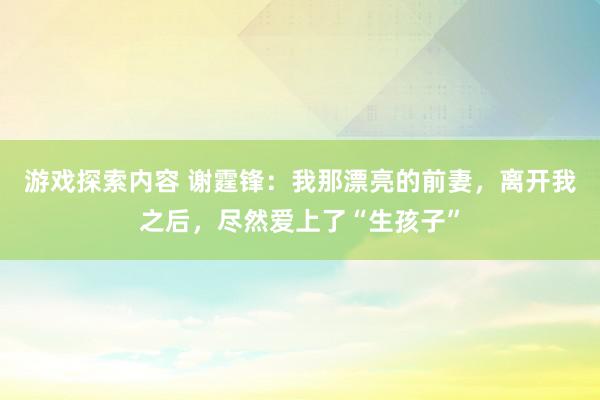 游戏探索内容 谢霆锋：我那漂亮的前妻，离开我之后，尽然爱上了“生孩子”