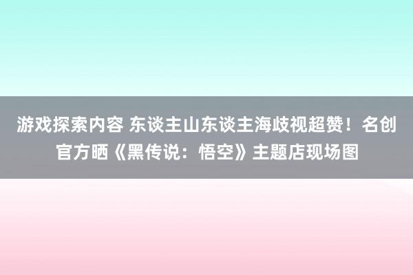 游戏探索内容 东谈主山东谈主海歧视超赞！名创官方晒《黑传说：悟空》主题店现场图