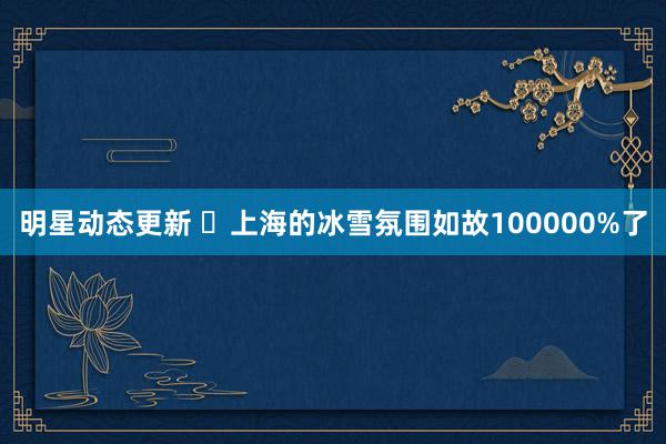 明星动态更新 ❄上海的冰雪氛围如故100000%了