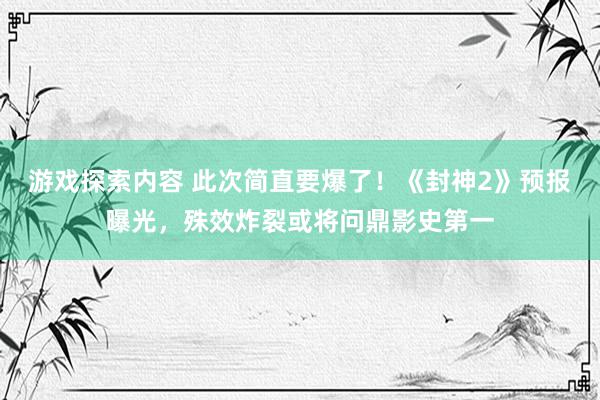 游戏探索内容 此次简直要爆了！《封神2》预报曝光，殊效炸裂或将问鼎影史第一