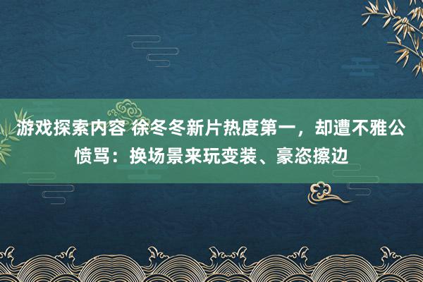 游戏探索内容 徐冬冬新片热度第一，却遭不雅公愤骂：换场景来玩变装、豪恣擦边