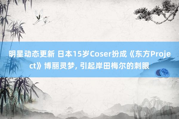 明星动态更新 日本15岁Coser扮成《东方Project》博丽灵梦, 引起岸田梅尔的刺眼