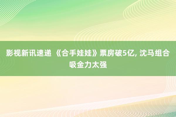 影视新讯速递 《合手娃娃》票房破5亿, 沈马组合吸金力太强