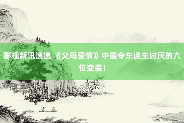 影视新讯速递 《父母爱情》中最令东谈主讨厌的六位变装！