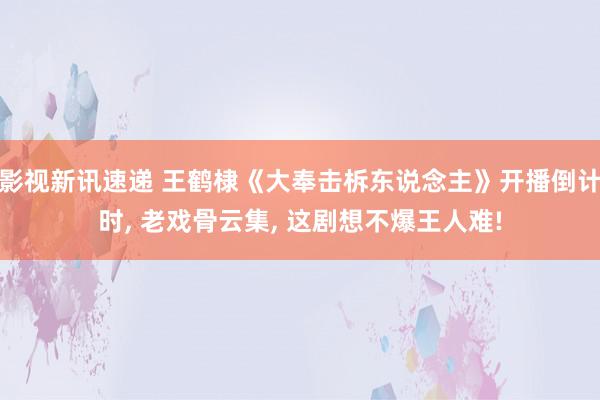 影视新讯速递 王鹤棣《大奉击柝东说念主》开播倒计时, 老戏骨云集, 这剧想不爆王人难!