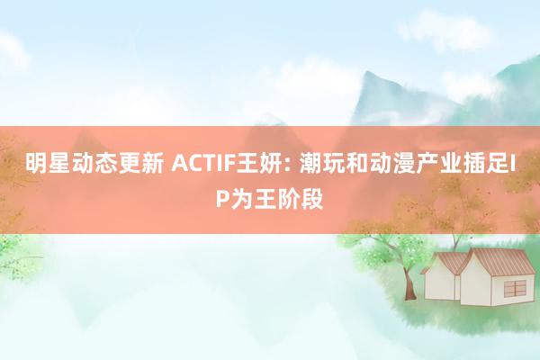 明星动态更新 ACTIF王妍: 潮玩和动漫产业插足IP为王阶段