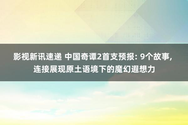 影视新讯速递 中国奇谭2首支预报: 9个故事, 连接展现原土语境下的魔幻遐想力