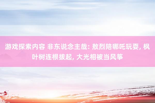 游戏探索内容 非东说念主哉: 敖烈陪哪吒玩耍, 枫叶树连根拔起, 大光相被当风筝