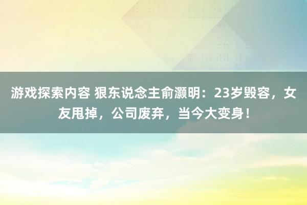 游戏探索内容 狠东说念主俞灏明：23岁毁容，女友甩掉，公司废弃，当今大变身！