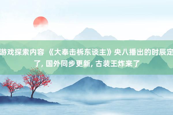 游戏探索内容 《大奉击柝东谈主》央八播出的时辰定了, 国外同步更新, 古装王炸来了