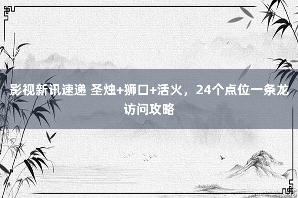 影视新讯速递 圣烛+狮口+活火，24个点位一条龙访问攻略