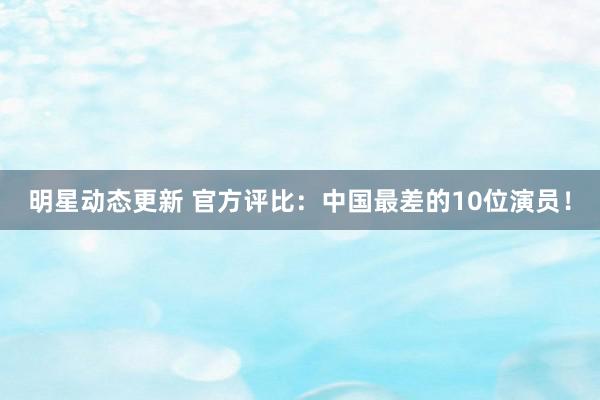 明星动态更新 官方评比：中国最差的10位演员！