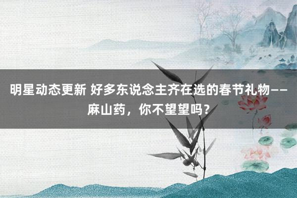 明星动态更新 好多东说念主齐在选的春节礼物——麻山药，你不望望吗？