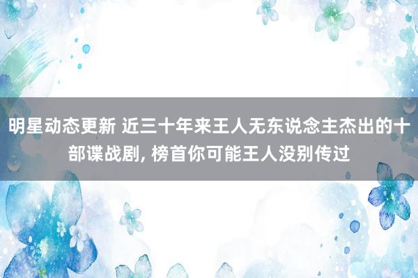 明星动态更新 近三十年来王人无东说念主杰出的十部谍战剧, 榜首你可能王人没别传过